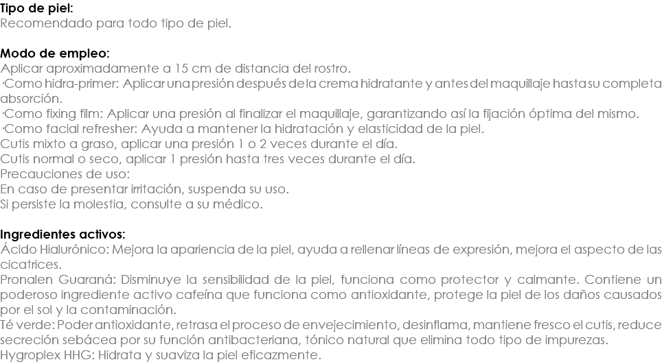 Tipo de piel: Recomendado para todo tipo de piel. Modo de empleo: Aplicar aproximadamente a 15 cm de distancia del rostro. ·Como hidra-primer: Aplicar una presión después de la crema hidratante y antes del maquillaje hasta su completa absorción. ·Como fixing film: Aplicar una presión al finalizar el maquillaje, garantizando así la fijación óptima del mismo. ·Como facial refresher: Ayuda a mantener la hidratación y elasticidad de la piel. Cutis mixto a graso, aplicar una presión 1 o 2 veces durante el día. Cutis normal o seco, aplicar 1 presión hasta tres veces durante el día. Precauciones de uso: En caso de presentar irritación, suspenda su uso. Si persiste la molestia, consulte a su médico. Ingredientes activos: Ácido Hialurónico: Mejora la apariencia de la piel, ayuda a rellenar líneas de expresión, mejora el aspecto de las cicatrices. Pronalen Guaraná: Disminuye la sensibilidad de la piel, funciona como protector y calmante. Contiene un poderoso ingrediente activo cafeína que funciona como antioxidante, protege la piel de los daños causados por el sol y la contaminación. Té verde: Poder antioxidante, retrasa el proceso de envejecimiento, desinflama, mantiene fresco el cutis, reduce secreción sebácea por su función antibacteriana, tónico natural que elimina todo tipo de impurezas. Hygroplex HHG: Hidrata y suaviza la piel eficazmente.