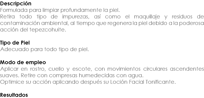 Descripción Formulada para limpiar profundamente la piel. Retira todo tipo de impurezas, así como el maquillaje y residuos de contaminación ambiental, al tiempo que regenera la piel debido a la poderosa acción del tepezcohuite. Tipo de Piel Adecuado para todo tipo de piel. Modo de empleo Aplicar en rostro, cuello y escote, con movimientos circulares ascendentes suaves. Retire con compresas humedecidas con agua. Optimice su acción aplicando después su Loción Facial Tonificante. Resultados