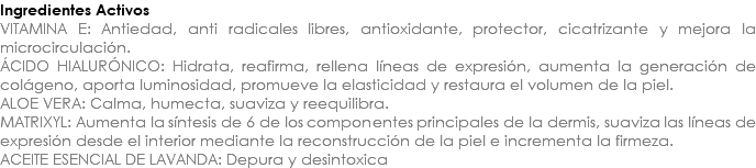 Ingredientes Activos VITAMINA E: Antiedad, anti radicales libres, antioxidante, protector, cicatrizante y mejora la microcirculación. ÁCIDO HIALURÓNICO: Hidrata, reafirma, rellena líneas de expresión, aumenta la generación de colágeno, aporta luminosidad, promueve la elasticidad y restaura el volumen de la piel. ALOE VERA: Calma, humecta, suaviza y reequilibra. MATRIXYL: Aumenta la síntesis de 6 de los componentes principales de la dermis, suaviza las líneas de expresión desde el interior mediante la reconstrucción de la piel e incrementa la firmeza. ACEITE ESENCIAL DE LAVANDA: Depura y desintoxica