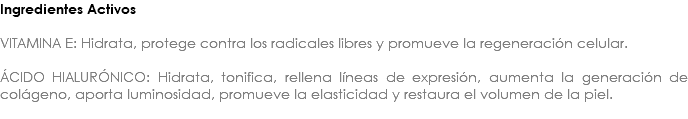 Ingredientes Activos VITAMINA E: Hidrata, protege contra los radicales libres y promueve la regeneración celular. ÁCIDO HIALURÓNICO: Hidrata, tonifica, rellena líneas de expresión, aumenta la generación de colágeno, aporta luminosidad, promueve la elasticidad y restaura el volumen de la piel. 