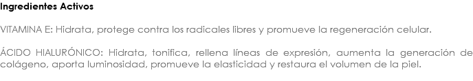 Ingredientes Activos VITAMINA E: Hidrata, protege contra los radicales libres y promueve la regeneración celular. ÁCIDO HIALURÓNICO: Hidrata, tonifica, rellena líneas de expresión, aumenta la generación de colágeno, aporta luminosidad, promueve la elasticidad y restaura el volumen de la piel. 