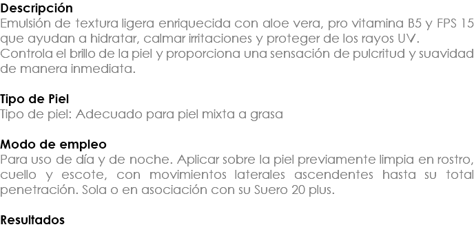 Descripción Emulsión de textura ligera enriquecida con aloe vera, pro vitamina B5 y FPS 15 que ayudan a hidratar, calmar irritaciones y proteger de los rayos UV. Controla el brillo de la piel y proporciona una sensación de pulcritud y suavidad de manera inmediata. Tipo de Piel Tipo de piel: Adecuado para piel mixta a grasa Modo de empleo Para uso de día y de noche. Aplicar sobre la piel previamente limpia en rostro, cuello y escote, con movimientos laterales ascendentes hasta su total penetración. Sola o en asociación con su Suero 20 plus. Resultados