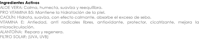 Ingredientes Activos ALOE VERA: Calma, humecta, suaviza y reequilibra. PRO VITAMINA B5: Mantiene la hidratación de la piel. CAOLÍN: Hidrata, suaviza, con efecto calmante, absorbe el exceso de sebo. VITAMINA E: Antiedad, anti radicales libres, antioxidante, protector, cicatrizante, mejora la microcirculación. ALANTOÍNA: Repara y regenera. FILTRO SOLAR: (UVA, UVB)