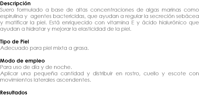 Descripción Suero formulado a base de altas concentraciones de algas marinas como espirulina y agentes bactericidas, que ayudan a regular la secreción sebácea y matificar la piel. Está enriquecido con vitamina E y ácido hialurónico que ayudan a hidratar y mejorar la elasticidad de la piel. Tipo de Piel Adecuado para piel mixta a grasa. Modo de empleo Para uso de día y de noche. Aplicar una pequeña cantidad y distribuir en rostro, cuello y escote con movimientos laterales ascendentes. Resultados