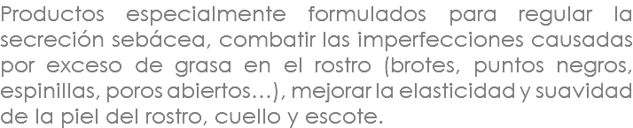 Productos especialmente formulados para regular la secreción sebácea, combatir las imperfecciones causadas por exceso de grasa en el rostro (brotes, puntos negros, espinillas, poros abiertos…), mejorar la elasticidad y suavidad de la piel del rostro, cuello y escote.