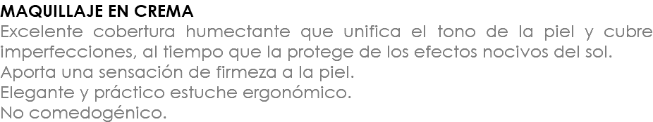 MAQUILLAJE EN CREMA Excelente cobertura humectante que unifica el tono de la piel y cubre imperfecciones, al tiempo que la protege de los efectos nocivos del sol. Aporta una sensación de firmeza a la piel. Elegante y práctico estuche ergonómico. No comedogénico.