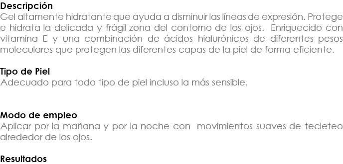 Descripción Gel altamente hidratante que ayuda a disminuir las líneas de expresión. Protege e hidrata la delicada y frágil zona del contorno de los ojos. Enriquecido con vitamina E y una combinación de ácidos hialurónicos de diferentes pesos moleculares que protegen las diferentes capas de la piel de forma eficiente. Tipo de Piel Adecuado para todo tipo de piel incluso la más sensible. Modo de empleo Aplicar por la mañana y por la noche con movimientos suaves de tecleteo alrededor de los ojos. Resultados