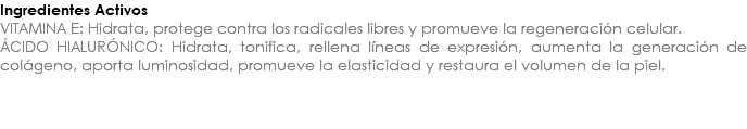 Ingredientes Activos VITAMINA E: Hidrata, protege contra los radicales libres y promueve la regeneración celular. ÁCIDO HIALURÓNICO: Hidrata, tonifica, rellena líneas de expresión, aumenta la generación de colágeno, aporta luminosidad, promueve la elasticidad y restaura el volumen de la piel. 