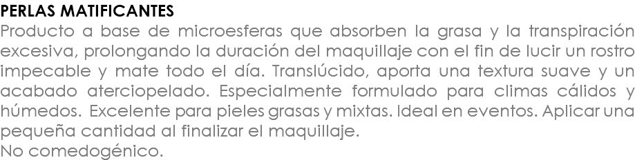 PERLAS MATIFICANTES Producto a base de microesferas que absorben la grasa y la transpiración excesiva, prolongando la duración del maquillaje con el fin de lucir un rostro impecable y mate todo el día. Translúcido, aporta una textura suave y un acabado aterciopelado. Especialmente formulado para climas cálidos y húmedos. Excelente para pieles grasas y mixtas. Ideal en eventos. Aplicar una pequeña cantidad al finalizar el maquillaje. No comedogénico.