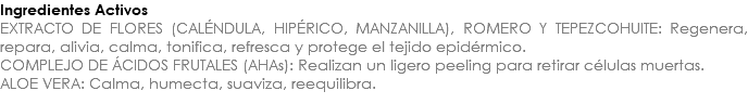 Ingredientes Activos EXTRACTO DE FLORES (CALÉNDULA, HIPÉRICO, MANZANILLA), ROMERO Y TEPEZCOHUITE: Regenera, repara, alivia, calma, tonifica, refresca y protege el tejido epidérmico. COMPLEJO DE ÁCIDOS FRUTALES (AHAs): Realizan un ligero peeling para retirar células muertas. ALOE VERA: Calma, humecta, suaviza, reequilibra. 