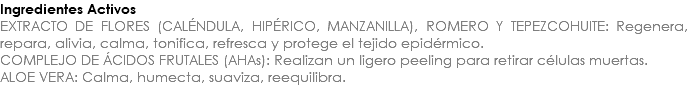 Ingredientes Activos EXTRACTO DE FLORES (CALÉNDULA, HIPÉRICO, MANZANILLA), ROMERO Y TEPEZCOHUITE: Regenera, repara, alivia, calma, tonifica, refresca y protege el tejido epidérmico. COMPLEJO DE ÁCIDOS FRUTALES (AHAs): Realizan un ligero peeling para retirar células muertas. ALOE VERA: Calma, humecta, suaviza, reequilibra. 