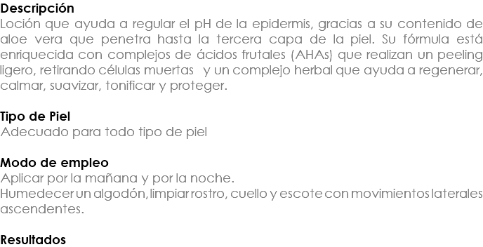 Descripción Loción que ayuda a regular el pH de la epidermis, gracias a su contenido de aloe vera que penetra hasta la tercera capa de la piel. Su fórmula está enriquecida con complejos de ácidos frutales (AHAs) que realizan un peeling ligero, retirando células muertas y un complejo herbal que ayuda a regenerar, calmar, suavizar, tonificar y proteger. Tipo de Piel Adecuado para todo tipo de piel Modo de empleo Aplicar por la mañana y por la noche. Humedecer un algodón, limpiar rostro, cuello y escote con movimientos laterales ascendentes. Resultados