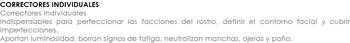 CORRECTORES INDIVIDUALES Correctores individuales Indispensables para perfeccionar las facciones del rostro, definir el contorno facial y cubrir imperfecciones. Aportan luminosidad, borran signos de fatiga, neutralizan manchas, ojeras y paño.