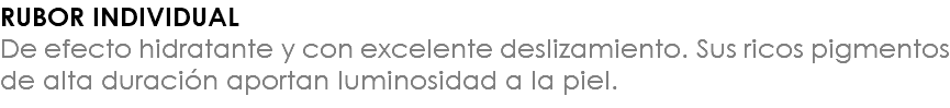 RUBOR INDIVIDUAL De efecto hidratante y con excelente deslizamiento. Sus ricos pigmentos de alta duración aportan luminosidad a la piel.