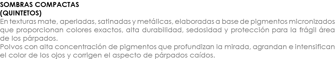 SOMBRAS COMPACTAS (QUINTETOS) En texturas mate, aperladas, satinadas y metálicas, elaboradas a base de pigmentos micronizados que proporcionan colores exactos, alta durabilidad, sedosidad y protección para la frágil área de los párpados. Polvos con alta concentración de pigmentos que profundizan la mirada, agrandan e intensifican el color de los ojos y corrigen el aspecto de párpados caídos.