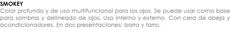 SMOKEY Color profundo y de uso multifuncional para los ojos. Se puede usar como base para sombras y delineado de ojos. Uso interno y externo. Con cera de abeja y acondicionadores. En dos presentaciones: barra y tarro. 