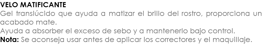 VELO MATIFICANTE Gel translúcido que ayuda a matizar el brillo del rostro, proporciona un acabado mate. Ayuda a absorber el exceso de sebo y a mantenerlo bajo control. Nota: Se aconseja usar antes de aplicar los correctores y el maquillaje.