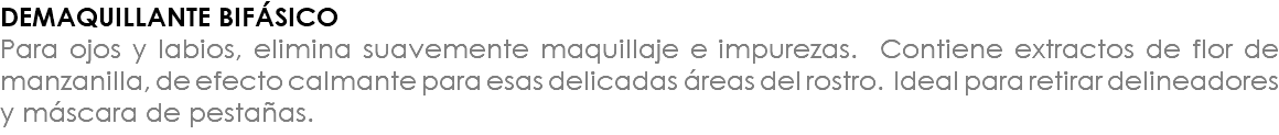 DEMAQUILLANTE BIFÁSICO Para ojos y labios, elimina suavemente maquillaje e impurezas. Contiene extractos de flor de manzanilla, de efecto calmante para esas delicadas áreas del rostro. Ideal para retirar delineadores y máscara de pestañas.