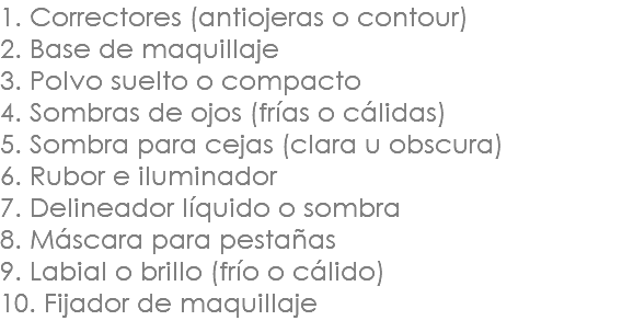 1. Correctores (antiojeras o contour) 2. Base de maquillaje 3. Polvo suelto o compacto 4. Sombras de ojos (frías o cálidas) 5. Sombra para cejas (clara u obscura) 6. Rubor e iluminador 7. Delineador líquido o sombra 8. Máscara para pestañas 9. Labial o brillo (frío o cálido) 10. Fijador de maquillaje