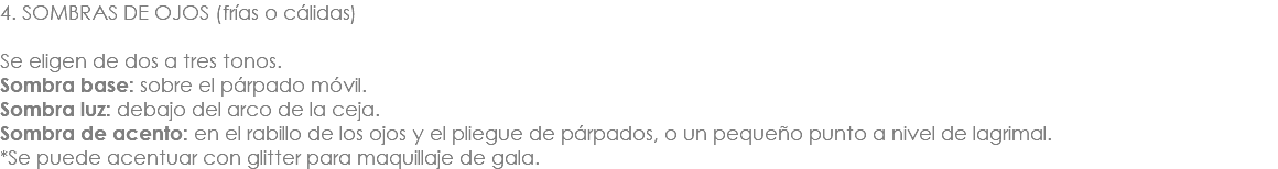 4. SOMBRAS DE OJOS (frías o cálidas) Se eligen de dos a tres tonos. Sombra base: sobre el párpado móvil. Sombra luz: debajo del arco de la ceja. Sombra de acento: en el rabillo de los ojos y el pliegue de párpados, o un pequeño punto a nivel de lagrimal. *Se puede acentuar con glitter para maquillaje de gala. 