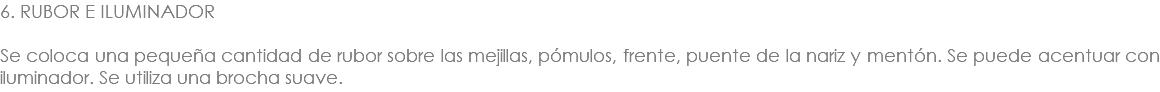 6. RUBOR E ILUMINADOR Se coloca una pequeña cantidad de rubor sobre las mejillas, pómulos, frente, puente de la nariz y mentón. Se puede acentuar con iluminador. Se utiliza una brocha suave.