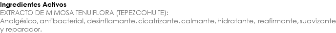 Ingredientes Activos EXTRACTO DE MIMOSA TENUIFLORA (TEPEZCOHUITE): Analgésico, antibacterial, desinflamante, cicatrizante, calmante, hidratante, reafirmante, suavizante y reparador.