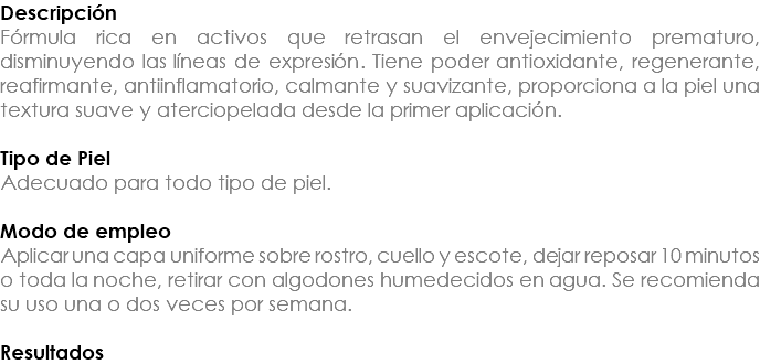 Descripción Fórmula rica en activos que retrasan el envejecimiento prematuro, disminuyendo las líneas de expresión. Tiene poder antioxidante, regenerante, reafirmante, antiinflamatorio, calmante y suavizante, proporciona a la piel una textura suave y aterciopelada desde la primer aplicación. Tipo de Piel Adecuado para todo tipo de piel. Modo de empleo Aplicar una capa uniforme sobre rostro, cuello y escote, dejar reposar 10 minutos o toda la noche, retirar con algodones humedecidos en agua. Se recomienda su uso una o dos veces por semana. Resultados