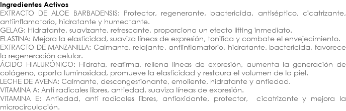 Ingredientes Activos EXTRACTO DE ALOE BARBADENSIS: Protector, regenerante, bactericida, antiséptico, cicatrizante, antiinflamatorio, hidratante y humectante. GELAG: Hidratante, suavizante, refrescante, proporciona un efecto lifting inmediato. ELASTINA: Mejora la elasticidad, suaviza líneas de expresión, tonifica y combate el envejecimiento. EXTRACTO DE MANZANILLA: Calmante, relajante, antiinflamatorio, hidratante, bactericida, favorece la regeneración celular. ÁCIDO HIALURÓNICO: Hidrata, reafirma, rellena líneas de expresión, aumenta la generación de colágeno, aporta luminosidad, promueve la elasticidad y restaura el volumen de la piel. LECHE DE AVENA: Calmante, descongestionante, emoliente, hidratante y antiedad. VITAMINA A: Anti radicales libres, antiedad, suaviza líneas de expresión. VITAMINA E: Antiedad, anti radicales libres, antioxidante, protector, cicatrizante y mejora la microcirculación.
