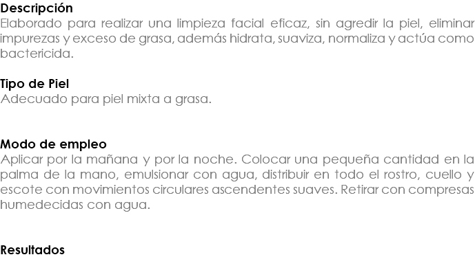 Descripción Elaborado para realizar una limpieza facial eficaz, sin agredir la piel, eliminar impurezas y exceso de grasa, además hidrata, suaviza, normaliza y actúa como bactericida. Tipo de Piel Adecuado para piel mixta a grasa. Modo de empleo Aplicar por la mañana y por la noche. Colocar una pequeña cantidad en la palma de la mano, emulsionar con agua, distribuir en todo el rostro, cuello y escote con movimientos circulares ascendentes suaves. Retirar con compresas humedecidas con agua. Resultados