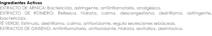 Ingredientes Activos EXTRACTO DE ÁRNICA: Bactericida, astringente, antiinflamatorio, analgésico. EXTRACTO DE ROMERO: Refresca, hidrata, calma, descongestiona, desinflama, astringente, bactericida. TÉ VERDE: Estimula, desinflama, calma, antioxidante, regula secreciones sebáceas. EXTRACTOS DE GINSENG: Antiinflamatorio, antioxidante, hidrata, revitaliza, desintoxica. 