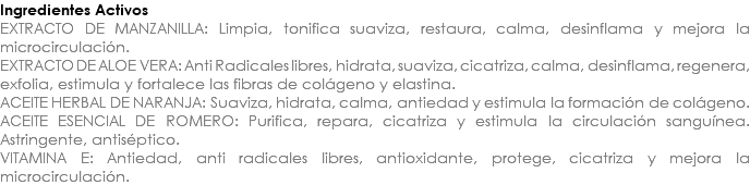Ingredientes Activos EXTRACTO DE MANZANILLA: Limpia, tonifica suaviza, restaura, calma, desinflama y mejora la microcirculación. EXTRACTO DE ALOE VERA: Anti Radicales libres, hidrata, suaviza, cicatriza, calma, desinflama, regenera, exfolia, estimula y fortalece las fibras de colágeno y elastina. ACEITE HERBAL DE NARANJA: Suaviza, hidrata, calma, antiedad y estimula la formación de colágeno. ACEITE ESENCIAL DE ROMERO: Purifica, repara, cicatriza y estimula la circulación sanguínea. Astringente, antiséptico. VITAMINA E: Antiedad, anti radicales libres, antioxidante, protege, cicatriza y mejora la microcirculación.