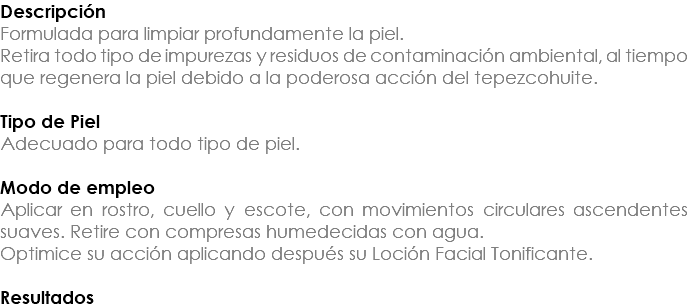 Descripción Formulada para limpiar profundamente la piel. Retira todo tipo de impurezas y residuos de contaminación ambiental, al tiempo que regenera la piel debido a la poderosa acción del tepezcohuite. Tipo de Piel Adecuado para todo tipo de piel. Modo de empleo Aplicar en rostro, cuello y escote, con movimientos circulares ascendentes suaves. Retire con compresas humedecidas con agua. Optimice su acción aplicando después su Loción Facial Tonificante. Resultados