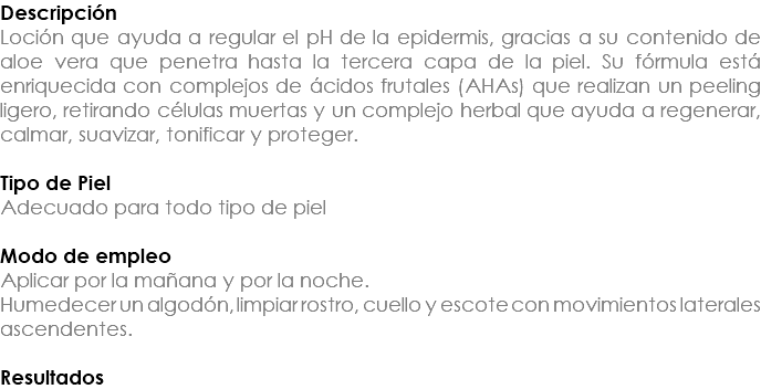 Descripción Loción que ayuda a regular el pH de la epidermis, gracias a su contenido de aloe vera que penetra hasta la tercera capa de la piel. Su fórmula está enriquecida con complejos de ácidos frutales (AHAs) que realizan un peeling ligero, retirando células muertas y un complejo herbal que ayuda a regenerar, calmar, suavizar, tonificar y proteger. Tipo de Piel Adecuado para todo tipo de piel Modo de empleo Aplicar por la mañana y por la noche. Humedecer un algodón, limpiar rostro, cuello y escote con movimientos laterales ascendentes. Resultados