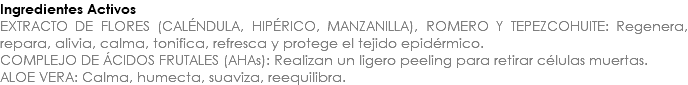 Ingredientes Activos EXTRACTO DE FLORES (CALÉNDULA, HIPÉRICO, MANZANILLA), ROMERO Y TEPEZCOHUITE: Regenera, repara, alivia, calma, tonifica, refresca y protege el tejido epidérmico. COMPLEJO DE ÁCIDOS FRUTALES (AHAs): Realizan un ligero peeling para retirar células muertas. ALOE VERA: Calma, humecta, suaviza, reequilibra. 