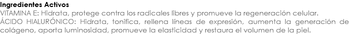 Ingredientes Activos VITAMINA E: Hidrata, protege contra los radicales libres y promueve la regeneración celular. ÁCIDO HIALURÓNICO: Hidrata, tonifica, rellena líneas de expresión, aumenta la generación de colágeno, aporta luminosidad, promueve la elasticidad y restaura el volumen de la piel.