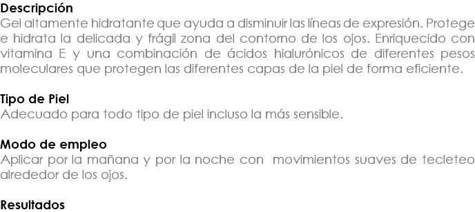 Descripción Gel altamente hidratante que ayuda a disminuir las líneas de expresión. Protege e hidrata la delicada y frágil zona del contorno de los ojos. Enriquecido con vitamina E y una combinación de ácidos hialurónicos de diferentes pesos moleculares que protegen las diferentes capas de la piel de forma eficiente. Tipo de Piel Adecuado para todo tipo de piel incluso la más sensible. Modo de empleo Aplicar por la mañana y por la noche con movimientos suaves de tecleteo alrededor de los ojos. Resultados